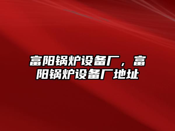 富陽鍋爐設(shè)備廠，富陽鍋爐設(shè)備廠地址