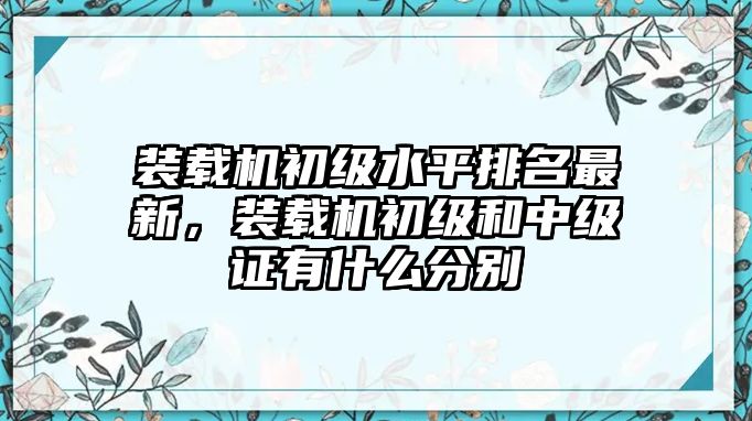 裝載機(jī)初級水平排名最新，裝載機(jī)初級和中級證有什么分別