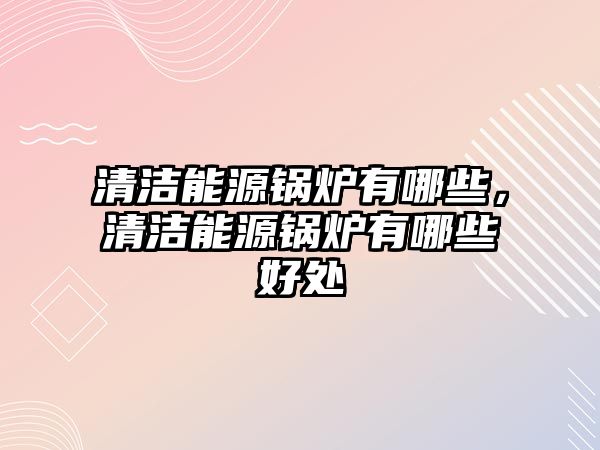 清潔能源鍋爐有哪些，清潔能源鍋爐有哪些好處