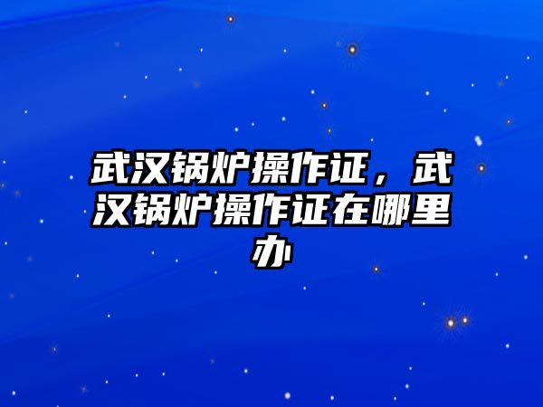 武漢鍋爐操作證，武漢鍋爐操作證在哪里辦