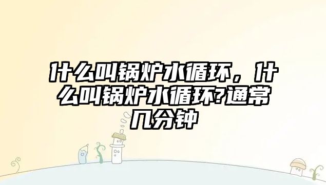 什么叫鍋爐水循環(huán)，什么叫鍋爐水循環(huán)?通常幾分鐘