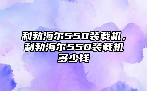 利勃海爾550裝載機(jī)，利勃海爾550裝載機(jī)多少錢(qián)