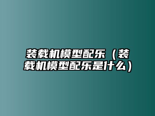 裝載機(jī)模型配樂(lè)（裝載機(jī)模型配樂(lè)是什么）