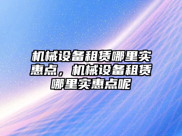 機械設(shè)備租賃哪里實惠點，機械設(shè)備租賃哪里實惠點呢