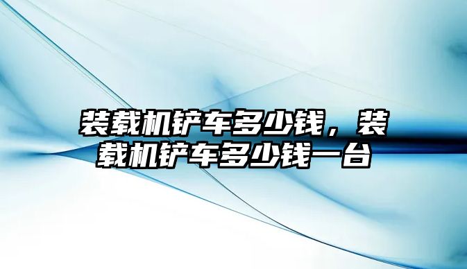 裝載機鏟車多少錢，裝載機鏟車多少錢一臺