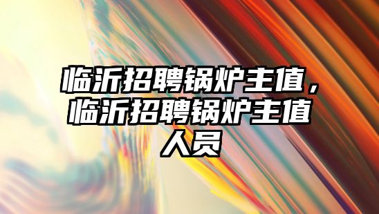 臨沂招聘鍋爐主值，臨沂招聘鍋爐主值人員