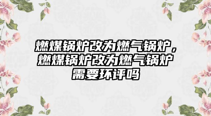 燃煤鍋爐改為燃?xì)忮仩t，燃煤鍋爐改為燃?xì)忮仩t需要環(huán)評嗎