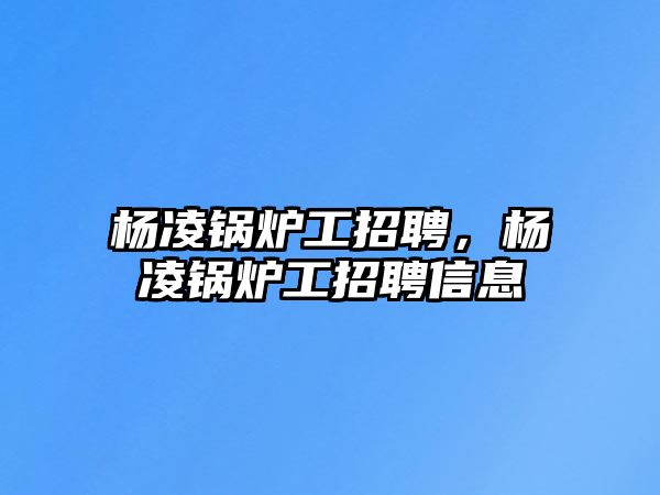 楊凌鍋爐工招聘，楊凌鍋爐工招聘信息