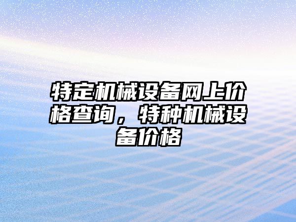 特定機械設(shè)備網(wǎng)上價格查詢，特種機械設(shè)備價格