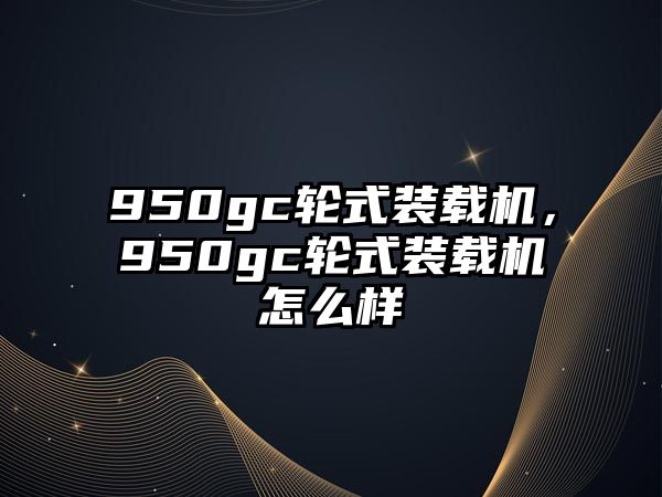 950gc輪式裝載機，950gc輪式裝載機怎么樣