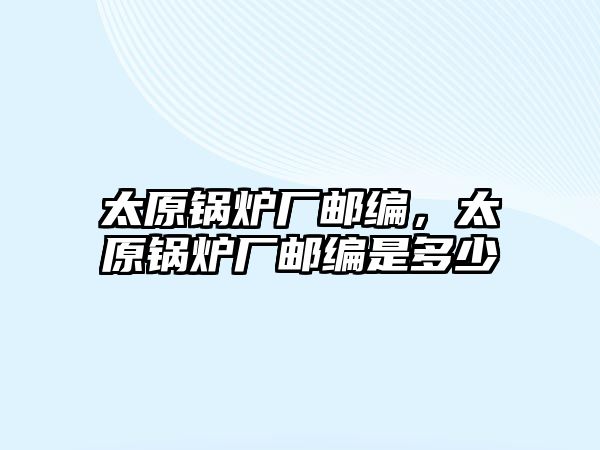 太原鍋爐廠郵編，太原鍋爐廠郵編是多少