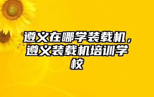 遵義在哪學裝載機，遵義裝載機培訓學校