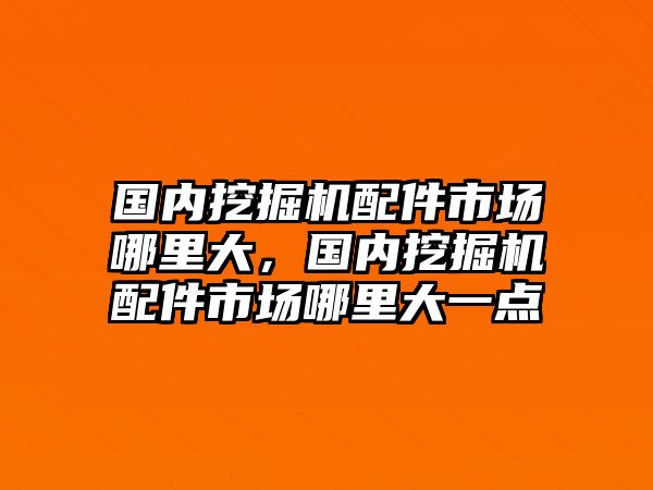 國內(nèi)挖掘機配件市場哪里大，國內(nèi)挖掘機配件市場哪里大一點