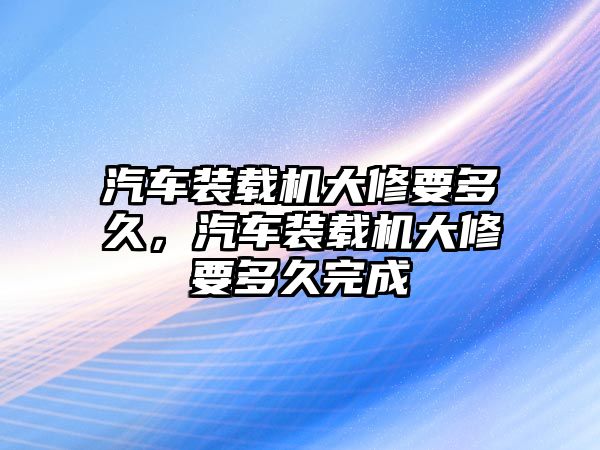 汽車裝載機(jī)大修要多久，汽車裝載機(jī)大修要多久完成