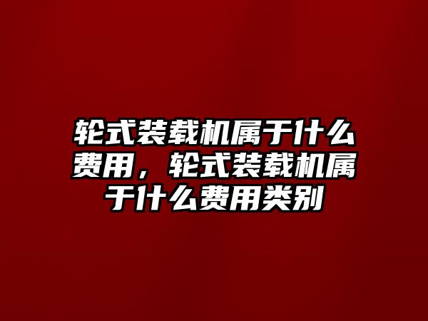 輪式裝載機(jī)屬于什么費(fèi)用，輪式裝載機(jī)屬于什么費(fèi)用類(lèi)別