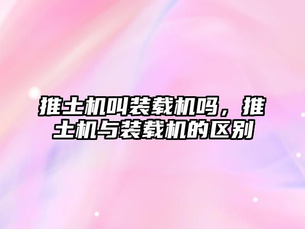 推土機(jī)叫裝載機(jī)嗎，推土機(jī)與裝載機(jī)的區(qū)別