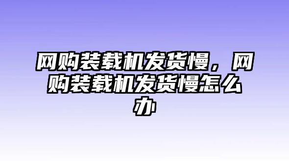 網(wǎng)購裝載機(jī)發(fā)貨慢，網(wǎng)購裝載機(jī)發(fā)貨慢怎么辦