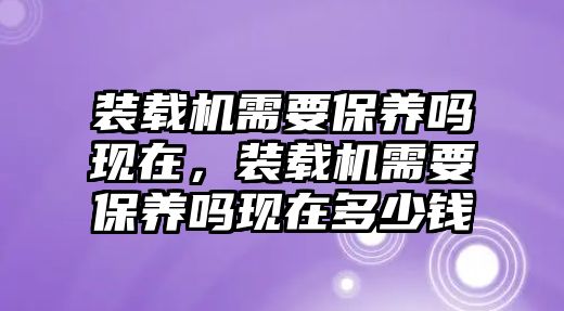 裝載機需要保養(yǎng)嗎現(xiàn)在，裝載機需要保養(yǎng)嗎現(xiàn)在多少錢