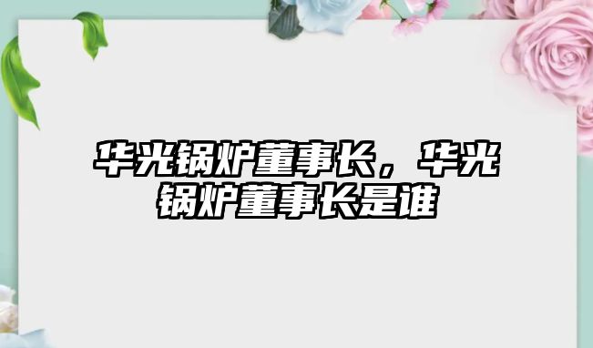 華光鍋爐董事長，華光鍋爐董事長是誰