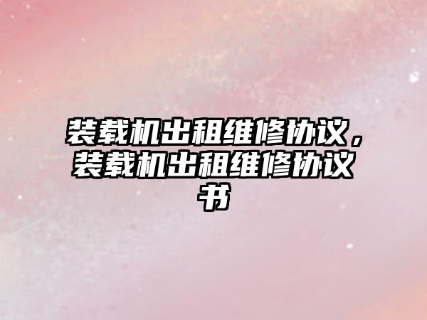 裝載機出租維修協(xié)議，裝載機出租維修協(xié)議書