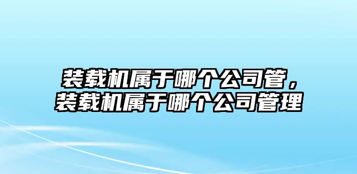 裝載機(jī)屬于哪個(gè)公司管，裝載機(jī)屬于哪個(gè)公司管理