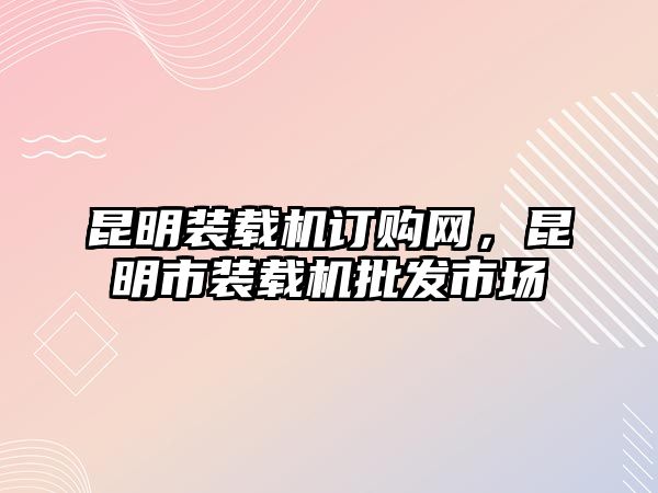 昆明裝載機(jī)訂購(gòu)網(wǎng)，昆明市裝載機(jī)批發(fā)市場(chǎng)