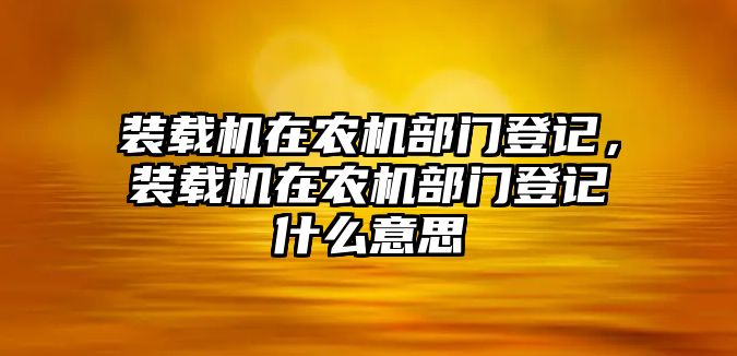 裝載機(jī)在農(nóng)機(jī)部門登記，裝載機(jī)在農(nóng)機(jī)部門登記什么意思