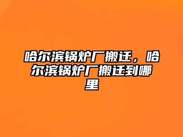 哈爾濱鍋爐廠搬遷，哈爾濱鍋爐廠搬遷到哪里