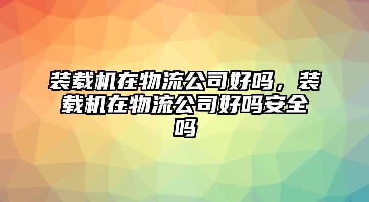 裝載機在物流公司好嗎，裝載機在物流公司好嗎安全嗎