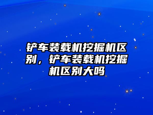 鏟車裝載機挖掘機區(qū)別，鏟車裝載機挖掘機區(qū)別大嗎