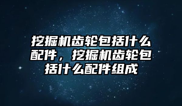 挖掘機齒輪包括什么配件，挖掘機齒輪包括什么配件組成