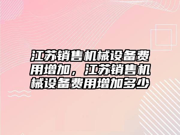 江蘇銷售機械設(shè)備費用增加，江蘇銷售機械設(shè)備費用增加多少