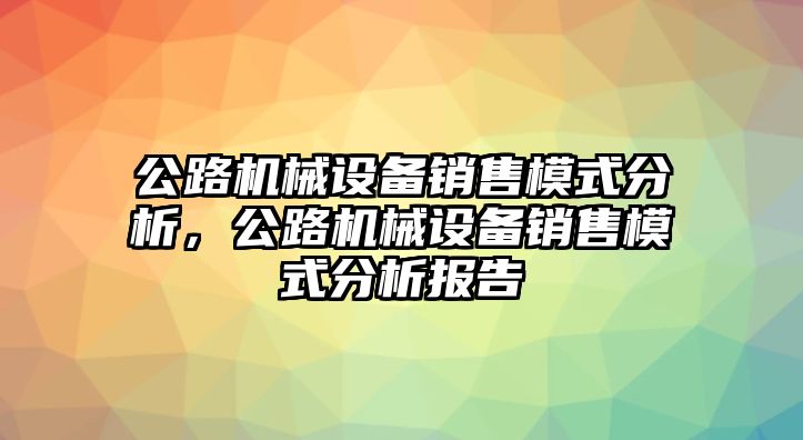 公路機(jī)械設(shè)備銷售模式分析，公路機(jī)械設(shè)備銷售模式分析報(bào)告