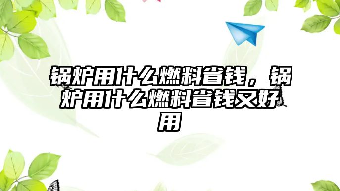 鍋爐用什么燃料省錢(qián)，鍋爐用什么燃料省錢(qián)又好用