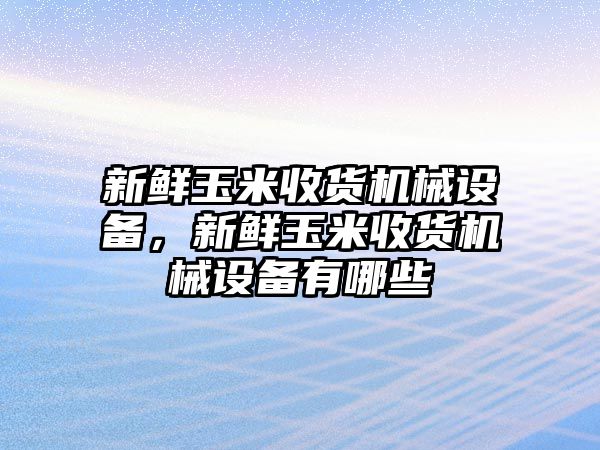 新鮮玉米收貨機(jī)械設(shè)備，新鮮玉米收貨機(jī)械設(shè)備有哪些