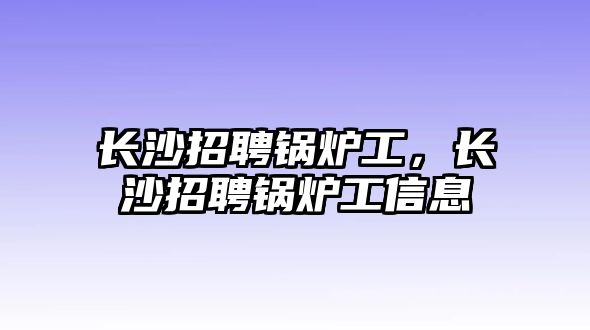 長(zhǎng)沙招聘鍋爐工，長(zhǎng)沙招聘鍋爐工信息