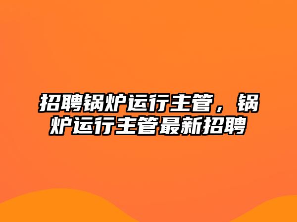 招聘鍋爐運(yùn)行主管，鍋爐運(yùn)行主管最新招聘