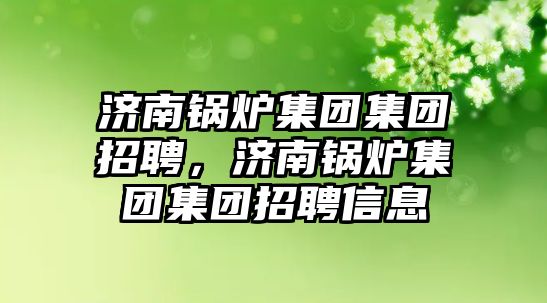 濟南鍋爐集團集團招聘，濟南鍋爐集團集團招聘信息