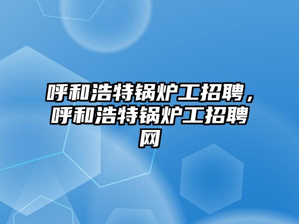 呼和浩特鍋爐工招聘，呼和浩特鍋爐工招聘網(wǎng)