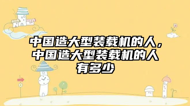 中國(guó)造大型裝載機(jī)的人，中國(guó)造大型裝載機(jī)的人有多少