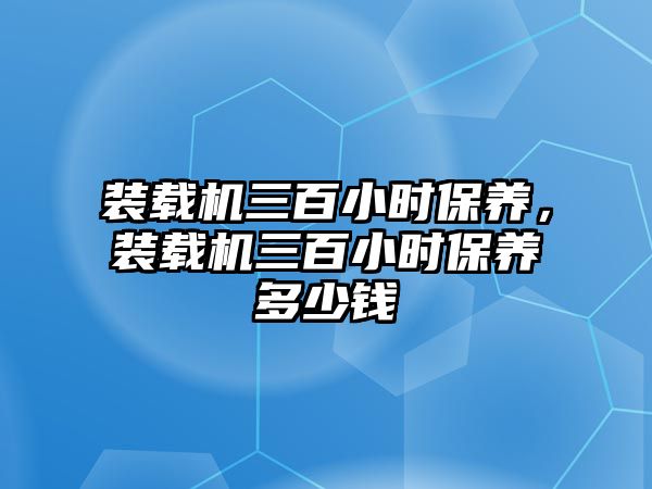 裝載機(jī)三百小時(shí)保養(yǎng)，裝載機(jī)三百小時(shí)保養(yǎng)多少錢(qián)