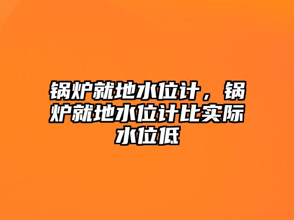 鍋爐就地水位計，鍋爐就地水位計比實際水位低