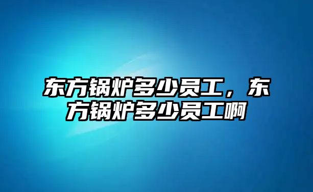 東方鍋爐多少員工，東方鍋爐多少員工啊