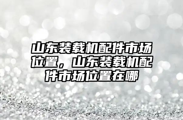 山東裝載機(jī)配件市場(chǎng)位置，山東裝載機(jī)配件市場(chǎng)位置在哪