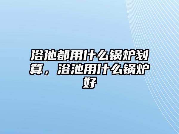 浴池都用什么鍋爐劃算，浴池用什么鍋爐好