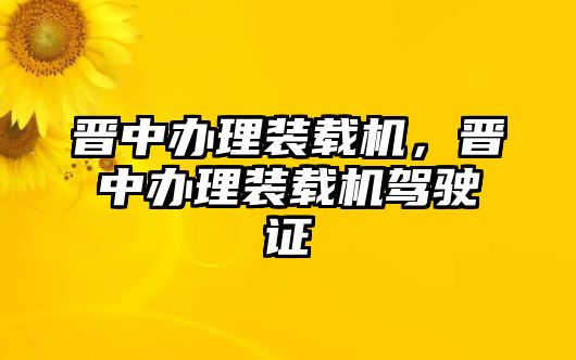 晉中辦理裝載機，晉中辦理裝載機駕駛證