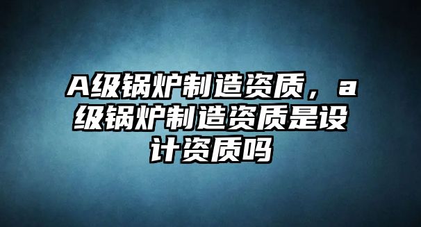 A級(jí)鍋爐制造資質(zhì)，a級(jí)鍋爐制造資質(zhì)是設(shè)計(jì)資質(zhì)嗎