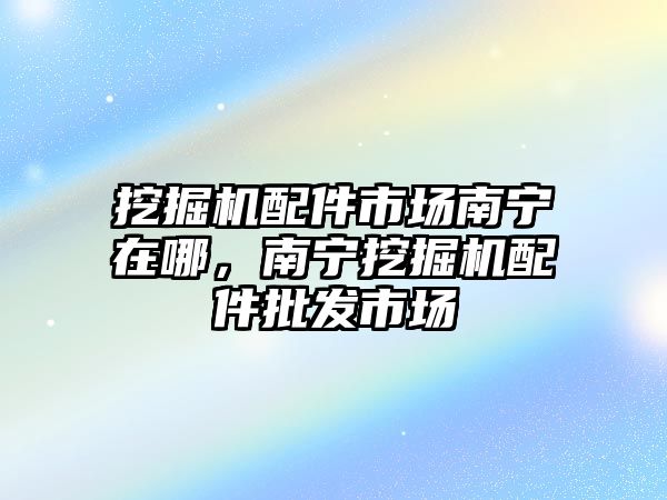 挖掘機配件市場南寧在哪，南寧挖掘機配件批發(fā)市場