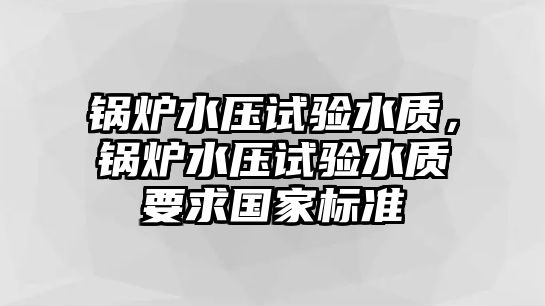 鍋爐水壓試驗水質(zhì)，鍋爐水壓試驗水質(zhì)要求國家標準