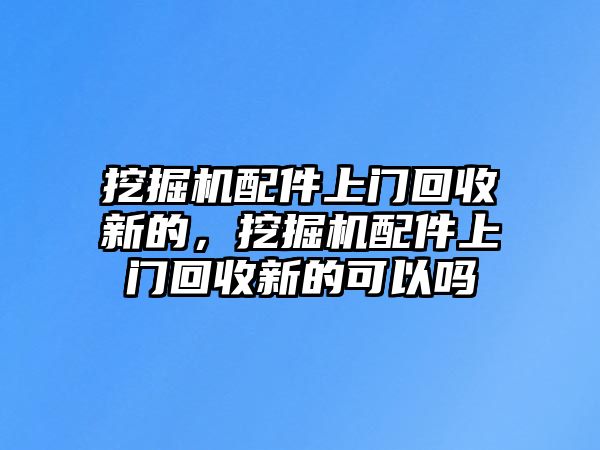 挖掘機配件上門回收新的，挖掘機配件上門回收新的可以嗎